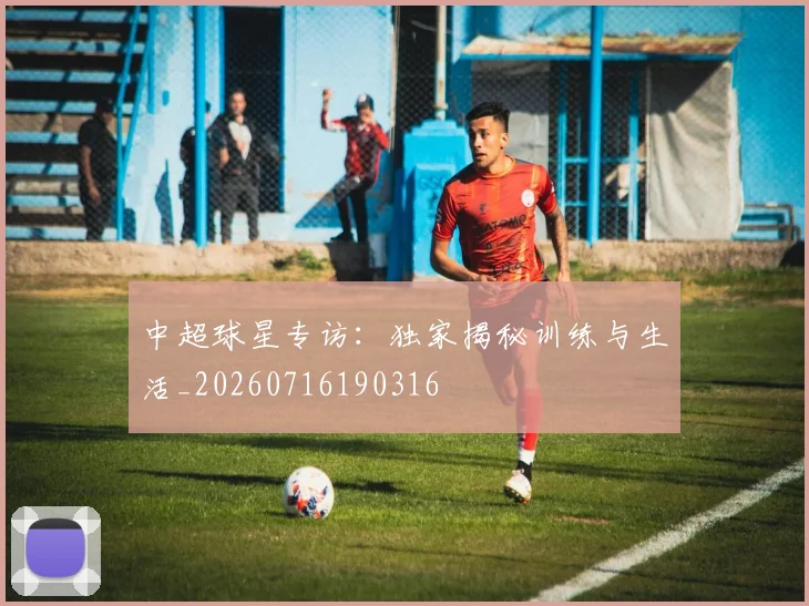 中超球星专访：独家揭秘训练与生活_20260716190316