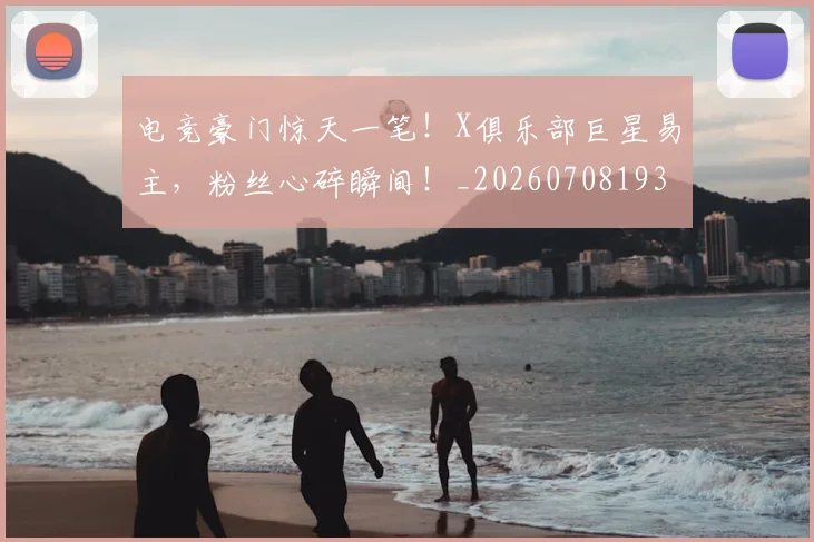 电竞豪门惊天一笔！X俱乐部巨星易主，粉丝心碎瞬间！_20260708193647