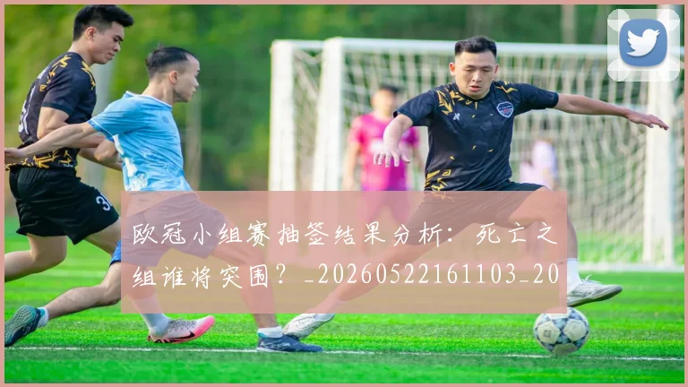欧冠小组赛抽签结果分析:死亡之组谁将突围?_20260522161103_20260707151031