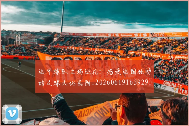 法甲球队主场巡礼：感受法国独特的足球文化氛围_20260619163929_20260801172430
