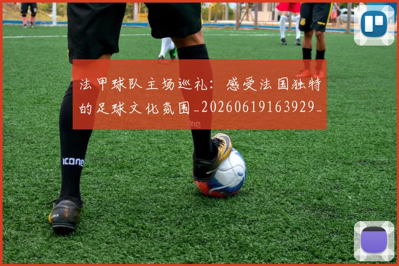 法甲球队主场巡礼：感受法国独特的足球文化氛围_20260619163929_20260801172430