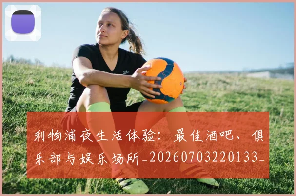 利物浦夜生活体验：最佳酒吧、俱乐部与娱乐场所_20260703220133_20260718010148