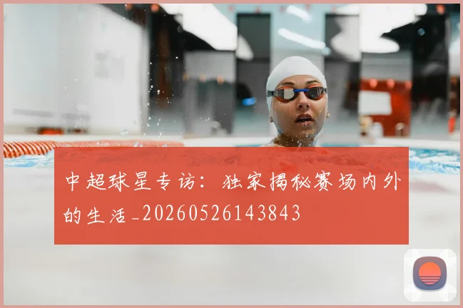 中超球星专访：独家揭秘赛场内外的生活_20260526143843