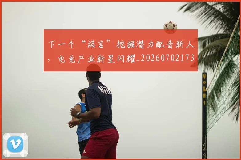 下一个“诺言”挖掘潜力配音新人,电竞产业新星闪耀_20260702173142