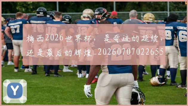 梅西2026世界杯，是奇迹的延续，还是最后的辉煌_20260707022655_20260731180004
