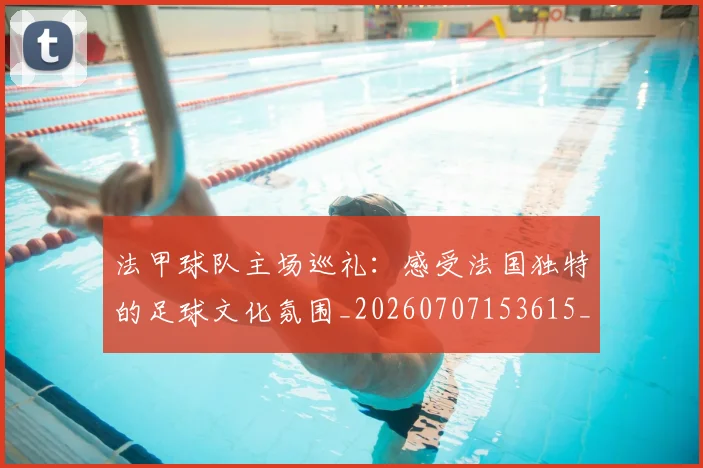 法甲球队主场巡礼：感受法国独特的足球文化氛围_20260707153615_20260801172434