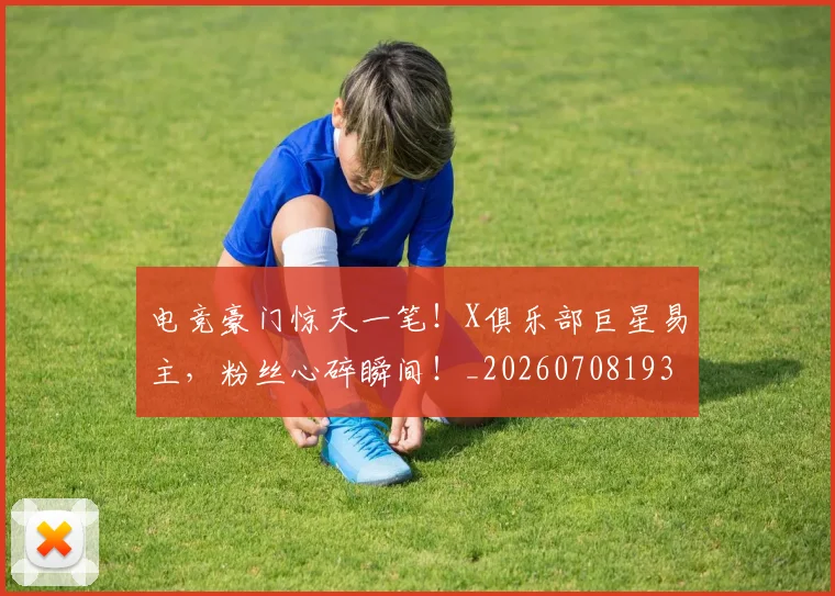 电竞豪门惊天一笔!X俱乐部巨星易主,粉丝心碎瞬间!_20260708193647