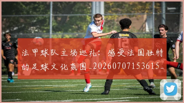 法甲球队主场巡礼:感受法国独特的足球文化氛围_20260707153615_20260801172434