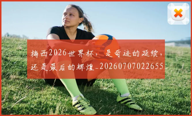 梅西2026世界杯,是奇迹的延续,还是最后的辉煌_20260707022655_20260731180004
